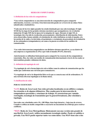 REDES DE COMPUTADORA

1.-Definición de las redes de computadoras:

*Una red de computadoras es una interconexión de computadoras para compartir
información, recursos y servicios. Esta interconexión puede ser a través de un enlace físico
(alambrado) o inalámbrico.

*Cada uno de los tres siglos pasados ha estado dominado por una sola tecnología. El siglo
XVIII fue la etapa de los grandes sistemas mecánicos que acompañaron a la revolución
industrial. El siglo XIX fue la época de la máquina de vapor. Durante el siglo XX, la
tecnología clave ha sido la recolección, procesamiento y distribución de información. Entre
otros desarrollos, hemos asistido a la instalación de redes telefónicas en todo el mundo, a la
invención de la radio y la televisión, al nacimiento y crecimiento sin precedente de la industria
de los ordenadores (computadores), así como a la puesta en orbita de los satélites de
comunicación.


*Las redes interconectan computadoras con distintos sistemas operativos, ya sea dentro de
una empresa u organización (LANs) o por todo el mundo (WANs, Internet).

Anteriormente se utilizaban básicamente para compartir los recursos de las computadoras
conectadas. Hoy, las redes son medios de comunicación internacional a través de los cuales se
intercambian grandes volúmenes de datos.

2.- definición de topología de red:

*La topología de red o forma lógica de red se define como la cadena de comunicación que los
nodos que conforman una red usan para comunicarse.

*La topología de red es la disposición física en la que se conecta una red de ordenadores. Si
una red tiene diversas topologías se la llama mixta.

3.-clasificación de redes:

POR SU EXTENCION

*LAN: Redes de Área Local. Son redes privadas localizadas en un edificio o campus.
Su extensión es de algunos kilómetros. Muy usadas para la interconexión de
computadores personales y estaciones de trabajo. Se caracterizan por: tamaño
restringido, tecnología de transmisión (por lo general broadcast), alta velocidad y
topología.

Son redes con velocidades entre 10 y 100 Mbps, tiene baja latencia y: baja tasa de errores.
Cuando se utiliza un medio compartido es necesario un mecanismo de arbitraje para resolver
conflictos.

*MAN: Redes de Área Metropolitana: Básicamente son una versión más grande de
una Red de Área Local y utiliza normalmente tecnología similar. Puede ser pública o
privada. Una MAN puede soportar tanto voz como datos. Una MAN tiene uno o dos
 