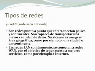 Tipos de redes
5- WAN (wide area network)
 Son redes punto a punto que interconectan países
y continentes. Son capaces de transportar una
mayor cantidad de datos. Su alcance es una gran
área geográfica, como por ejemplo: una ciudad o
un continente.
 Las redes LAN comúnmente, se conectan a redes
WAN, con el objetivo de tener acceso a mejores
servicios, como por ejemplo a Internet.
 
