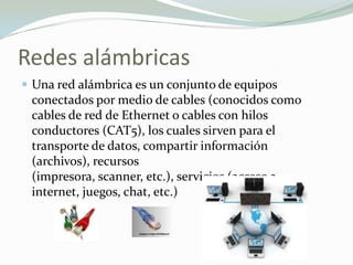 Redes alámbricas
 Una red alámbrica es un conjunto de equipos
conectados por medio de cables (conocidos como
cables de red de Ethernet o cables con hilos
conductores (CAT5), los cuales sirven para el
transporte de datos, compartir información
(archivos), recursos
(impresora, scanner, etc.), servicios (acceso a
internet, juegos, chat, etc.)
 