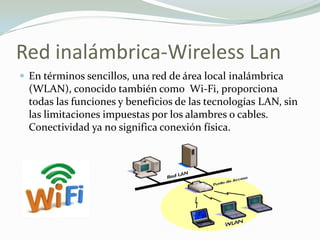 Red inalámbrica-Wireless Lan
 En términos sencillos, una red de área local inalámbrica
(WLAN), conocido también como Wi-Fi, proporciona
todas las funciones y beneficios de las tecnologías LAN, sin
las limitaciones impuestas por los alambres o cables.
Conectividad ya no significa conexión física.
 