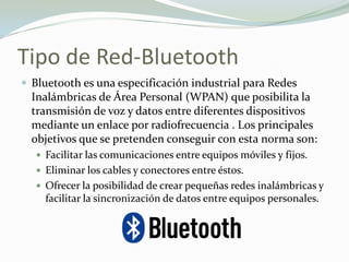 Tipo de Red-Bluetooth
 Bluetooth es una especificación industrial para Redes
Inalámbricas de Área Personal (WPAN) que posibilita la
transmisión de voz y datos entre diferentes dispositivos
mediante un enlace por radiofrecuencia . Los principales
objetivos que se pretenden conseguir con esta norma son:
 Facilitar las comunicaciones entre equipos móviles y fijos.
 Eliminar los cables y conectores entre éstos.
 Ofrecer la posibilidad de crear pequeñas redes inalámbricas y
facilitar la sincronización de datos entre equipos personales.
 