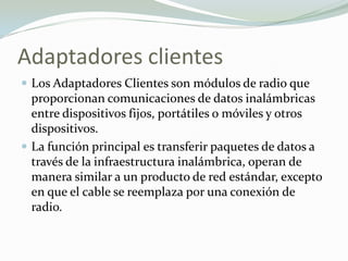 Adaptadores clientes
 Los Adaptadores Clientes son módulos de radio que
proporcionan comunicaciones de datos inalámbricas
entre dispositivos fijos, portátiles o móviles y otros
dispositivos.
 La función principal es transferir paquetes de datos a
través de la infraestructura inalámbrica, operan de
manera similar a un producto de red estándar, excepto
en que el cable se reemplaza por una conexión de
radio.
 