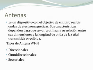 Antenas
 Es un dispositivo con el objetivo de emitir o recibir
ondas de electromagnéticas. Sus características
dependen para que se van a utilizar y su relación entre
sus dimensiones y la longitud de onda de la señal
transmitida o recibida.
Tipos de Antena WI-FI
 Direccionales
 Omnidireccionales
 Sectoriales
 