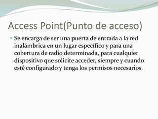 Access Point(Punto de acceso)
 Se encarga de ser una puerta de entrada a la red
inalámbrica en un lugar específico y para una
cobertura de radio determinada, para cualquier
dispositivo que solicite acceder, siempre y cuando
esté configurado y tenga los permisos necesarios.
 