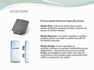 ACCES POINT
 El acces point tiene tres tipos de acceso:
 Modo Root: Este es el modo mas común
donde múltiples usuarios acceden al punto de
acceso al mismo tiempo.
 Modo Repeater: El modo repetidor se utiliza
cuando quieres extender tu señal mas allá de
los limites actuales.
 Modo Bridge: Como especifica el
nombre, hacemos un puente inalámbrico entre
dispositivos dos puntos de acceso en modo
Bridge solo hablaran entre ellos, este tipo de
conección es útil cuando están conectados dos
edificios separados sin cables.
 