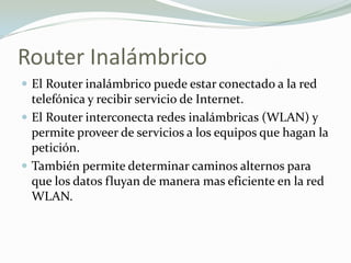 Router Inalámbrico
 El Router inalámbrico puede estar conectado a la red
telefónica y recibir servicio de Internet.
 El Router interconecta redes inalámbricas (WLAN) y
permite proveer de servicios a los equipos que hagan la
petición.
 También permite determinar caminos alternos para
que los datos fluyan de manera mas eficiente en la red
WLAN.
 