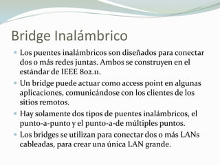 Bridge Inalámbrico
 Los puentes inalámbricos son diseñados para conectar
dos o más redes juntas. Ambos se construyen en el
estándar de IEEE 802.11.
 Un bridge puede actuar como access point en algunas
aplicaciones, comunicándose con los clientes de los
sitios remotos.
 Hay solamente dos tipos de puentes inalámbricos, el
punto-a-punto y el punto-a-de múltiples puntos.
 Los bridges se utilizan para conectar dos o más LANs
cableadas, para crear una única LAN grande.
 