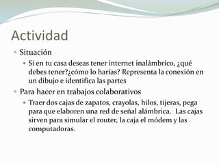 Actividad
 Situación
 Si en tu casa deseas tener internet inalámbrico, ¿qué
debes tener?¿cómo lo harías? Representa la conexión en
un dibujo e identifica las partes
 Para hacer en trabajos colaborativos
 Traer dos cajas de zapatos, crayolas, hilos, tijeras, pega
para que elaboren una red de señal alámbrica. Las cajas
sirven para simular el router, la caja el módem y las
computadoras.
 