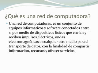 ¿Qué es una red de computadora?
 Una red de computadoras, es un conjunto de
equipos informáticos y software conectados entre
sí por medio de dispositivos físicos que envían y
reciben impulsos eléctricos, ondas
electromagnéticas o cualquier otro medio para el
transporte de datos, con la finalidad de compartir
información, recursos y ofrecer servicios.
 