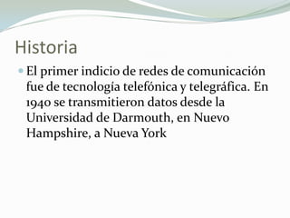 Historia
 El primer indicio de redes de comunicación
fue de tecnología telefónica y telegráfica. En
1940 se transmitieron datos desde la
Universidad de Darmouth, en Nuevo
Hampshire, a Nueva York
 