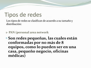 Tipos de redes
1- PAN (personal area network
 Son redes pequeñas, las cuales están
conformadas por no más de 8
equipos, como lo pueden ser en una
casa, pequeño negocio, oficinas
médicas)
Los tipos de redes se clasifican de acuerdo a su tamaño y
distribución:
 