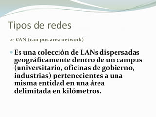 Tipos de redes
2- CAN (campus area network)
Es una colección de LANs dispersadas
geográficamente dentro de un campus
(universitario, oficinas de gobierno,
industrias) pertenecientes a una
misma entidad en una área
delimitada en kilómetros.
 