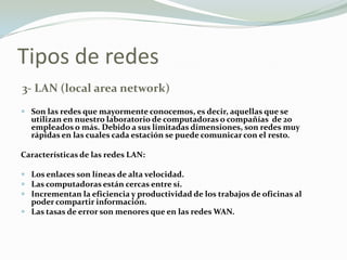 Tipos de redes
3- LAN (local area network)
 Son las redes que mayormente conocemos, es decir, aquellas que se
utilizan en nuestro laboratorio de computadoras o compañías de 20
empleados o más. Debido a sus limitadas dimensiones, son redes muy
rápidas en las cuales cada estación se puede comunicar con el resto.
Características de las redes LAN:
 Los enlaces son líneas de alta velocidad.
 Las computadoras están cercas entre sí.
 Incrementan la eficiencia y productividad de los trabajos de oficinas al
poder compartir información.
 Las tasas de error son menores que en las redes WAN.
 