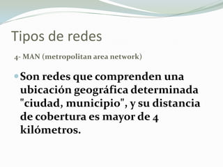 Tipos de redes
4- MAN (metropolitan area network)
Son redes que comprenden una
ubicación geográfica determinada
"ciudad, municipio", y su distancia
de cobertura es mayor de 4
kilómetros.
 