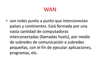 WAN 
• son redes punto a punto que interconectan 
países y continentes. Está formada por una 
vasta cantidad de computadoras 
interconectadas (llamadas hosts), por medio 
de subredes de comunicación o subredes 
pequeñas, con el fin de ejecutar aplicaciones, 
programas, etc. 
 