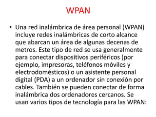 WPAN 
• Una red inalámbrica de área personal (WPAN) 
incluye redes inalámbricas de corto alcance 
que abarcan un área de algunas decenas de 
metros. Este tipo de red se usa generalmente 
para conectar dispositivos periféricos (por 
ejemplo, impresoras, teléfonos móviles y 
electrodomésticos) o un asistente personal 
digital (PDA) a un ordenador sin conexión por 
cables. También se pueden conectar de forma 
inalámbrica dos ordenadores cercanos. Se 
usan varios tipos de tecnología para las WPAN: 
 