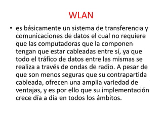 WLAN 
• es básicamente un sistema de transferencia y 
comunicaciones de datos el cual no requiere 
que las computadoras que la componen 
tengan que estar cableadas entre sí, ya que 
todo el tráfico de datos entre las mismas se 
realiza a través de ondas de radio. A pesar de 
que son menos seguras que su contrapartida 
cableada, ofrecen una amplia variedad de 
ventajas, y es por ello que su implementación 
crece día a día en todos los ámbitos. 
 