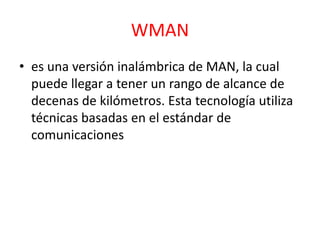 WMAN 
• es una versión inalámbrica de MAN, la cual 
puede llegar a tener un rango de alcance de 
decenas de kilómetros. Esta tecnología utiliza 
técnicas basadas en el estándar de 
comunicaciones 
 