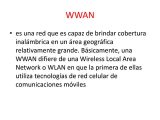 WWAN 
• es una red que es capaz de brindar cobertura 
inalámbrica en un área geográfica 
relativamente grande. Básicamente, una 
WWAN difiere de una Wireless Local Area 
Network o WLAN en que la primera de ellas 
utiliza tecnologías de red celular de 
comunicaciones móviles 
 