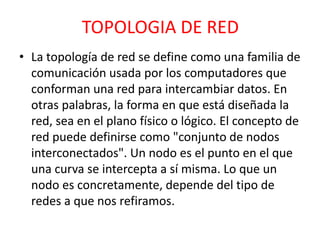 TOPOLOGIA DE RED 
• La topología de red se define como una familia de 
comunicación usada por los computadores que 
conforman una red para intercambiar datos. En 
otras palabras, la forma en que está diseñada la 
red, sea en el plano físico o lógico. El concepto de 
red puede definirse como "conjunto de nodos 
interconectados". Un nodo es el punto en el que 
una curva se intercepta a sí misma. Lo que un 
nodo es concretamente, depende del tipo de 
redes a que nos refiramos. 
 
