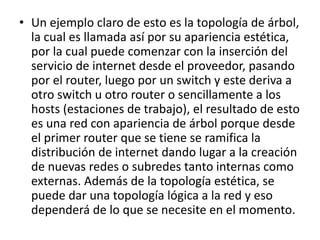 • Un ejemplo claro de esto es la topología de árbol, 
la cual es llamada así por su apariencia estética, 
por la cual puede comenzar con la inserción del 
servicio de internet desde el proveedor, pasando 
por el router, luego por un switch y este deriva a 
otro switch u otro router o sencillamente a los 
hosts (estaciones de trabajo), el resultado de esto 
es una red con apariencia de árbol porque desde 
el primer router que se tiene se ramifica la 
distribución de internet dando lugar a la creación 
de nuevas redes o subredes tanto internas como 
externas. Además de la topología estética, se 
puede dar una topología lógica a la red y eso 
dependerá de lo que se necesite en el momento. 
 