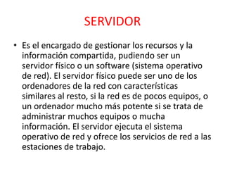 SERVIDOR 
• Es el encargado de gestionar los recursos y la 
información compartida, pudiendo ser un 
servidor físico o un software (sistema operativo 
de red). El servidor físico puede ser uno de los 
ordenadores de la red con características 
similares al resto, si la red es de pocos equipos, o 
un ordenador mucho más potente si se trata de 
administrar muchos equipos o mucha 
información. El servidor ejecuta el sistema 
operativo de red y ofrece los servicios de red a las 
estaciones de trabajo. 
 