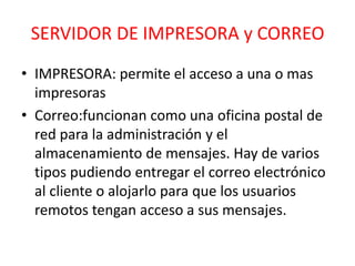 SERVIDOR DE IMPRESORA y CORREO 
• IMPRESORA: permite el acceso a una o mas 
impresoras 
• Correo:funcionan como una oficina postal de 
red para la administración y el 
almacenamiento de mensajes. Hay de varios 
tipos pudiendo entregar el correo electrónico 
al cliente o alojarlo para que los usuarios 
remotos tengan acceso a sus mensajes. 
 