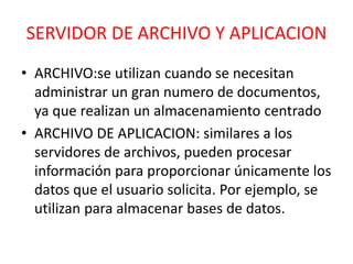 SERVIDOR DE ARCHIVO Y APLICACION 
• ARCHIVO:se utilizan cuando se necesitan 
administrar un gran numero de documentos, 
ya que realizan un almacenamiento centrado 
• ARCHIVO DE APLICACION: similares a los 
servidores de archivos, pueden procesar 
información para proporcionar únicamente los 
datos que el usuario solicita. Por ejemplo, se 
utilizan para almacenar bases de datos. 
 