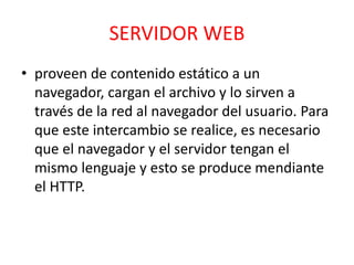 SERVIDOR WEB 
• proveen de contenido estático a un 
navegador, cargan el archivo y lo sirven a 
través de la red al navegador del usuario. Para 
que este intercambio se realice, es necesario 
que el navegador y el servidor tengan el 
mismo lenguaje y esto se produce mendiante 
el HTTP. 
 