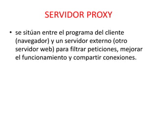 SERVIDOR PROXY 
• se sitúan entre el programa del cliente 
(navegador) y un servidor externo (otro 
servidor web) para filtrar peticiones, mejorar 
el funcionamiento y compartir conexiones. 
 