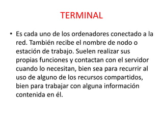 TERMINAL 
• Es cada uno de los ordenadores conectado a la 
red. También recibe el nombre de nodo o 
estación de trabajo. Suelen realizar sus 
propias funciones y contactan con el servidor 
cuando lo necesitan, bien sea para recurrir al 
uso de alguno de los recursos compartidos, 
bien para trabajar con alguna información 
contenida en él. 
 