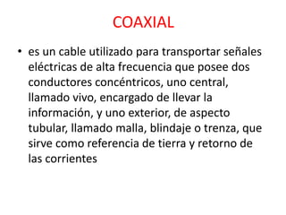 COAXIAL 
• es un cable utilizado para transportar señales 
eléctricas de alta frecuencia que posee dos 
conductores concéntricos, uno central, 
llamado vivo, encargado de llevar la 
información, y uno exterior, de aspecto 
tubular, llamado malla, blindaje o trenza, que 
sirve como referencia de tierra y retorno de 
las corrientes 
 