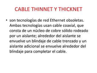 CABLE THINNET Y THICKNET 
• son tecnologías de red Ethernet obsoletas. 
Ambas tecnologías usan cable coaxial, que 
consta de un núcleo de cobre sólido rodeado 
por un aislante; alrededor del aislante se 
envuelve un blindaje de cable trenzado y un 
aislante adicional se envuelve alrededor del 
blindaje para completar el cable. 
 