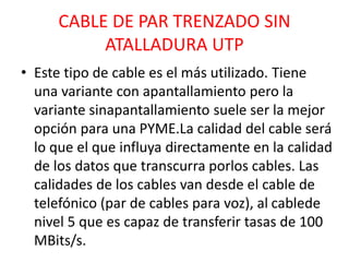 CABLE DE PAR TRENZADO SIN 
ATALLADURA UTP 
• Este tipo de cable es el más utilizado. Tiene 
una variante con apantallamiento pero la 
variante sinapantallamiento suele ser la mejor 
opción para una PYME.La calidad del cable será 
lo que el que influya directamente en la calidad 
de los datos que transcurra porlos cables. Las 
calidades de los cables van desde el cable de 
telefónico (par de cables para voz), al cablede 
nivel 5 que es capaz de transferir tasas de 100 
MBits/s. 
 