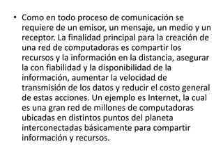 • Como en todo proceso de comunicación se 
requiere de un emisor, un mensaje, un medio y un 
receptor. La finalidad principal para la creación de 
una red de computadoras es compartir los 
recursos y la información en la distancia, asegurar 
la con fiabilidad y la disponibilidad de la 
información, aumentar la velocidad de 
transmisión de los datos y reducir el costo general 
de estas acciones. Un ejemplo es Internet, la cual 
es una gran red de millones de computadoras 
ubicadas en distintos puntos del planeta 
interconectadas básicamente para compartir 
información y recursos. 
 
