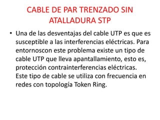 CABLE DE PAR TRENZADO SIN 
ATALLADURA STP 
• Una de las desventajas del cable UTP es que es 
susceptible a las interferencias eléctricas. Para 
entornoscon este problema existe un tipo de 
cable UTP que lleva apantallamiento, esto es, 
protección contrainterferencias eléctricas. 
Este tipo de cable se utiliza con frecuencia en 
redes con topología Token Ring. 
 
