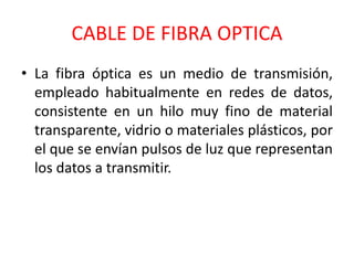CABLE DE FIBRA OPTICA 
• La fibra óptica es un medio de transmisión, 
empleado habitualmente en redes de datos, 
consistente en un hilo muy fino de material 
transparente, vidrio o materiales plásticos, por 
el que se envían pulsos de luz que representan 
los datos a transmitir. 
 