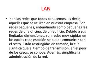 LAN 
• son las redes que todos conocemos, es decir, 
aquellas que se utilizan en nuestra empresa. Son 
redes pequeñas, entendiendo como pequeñas las 
redes de una oficina, de un edificio. Debido a sus 
limitadas dimensiones, son redes muy rápidas en 
las cuales cada estación se puede comunicar con 
el resto. Están restringidas en tamaño, lo cual 
significa que el tiempo de transmisión, en el peor 
de los casos, se conoce. Además, simplifica la 
administración de la red. 
 