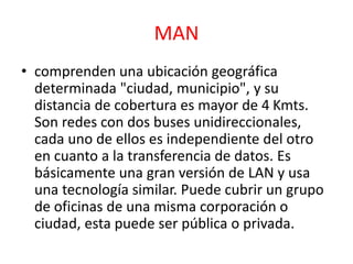 MAN 
• comprenden una ubicación geográfica 
determinada "ciudad, municipio", y su 
distancia de cobertura es mayor de 4 Kmts. 
Son redes con dos buses unidireccionales, 
cada uno de ellos es independiente del otro 
en cuanto a la transferencia de datos. Es 
básicamente una gran versión de LAN y usa 
una tecnología similar. Puede cubrir un grupo 
de oficinas de una misma corporación o 
ciudad, esta puede ser pública o privada. 
 