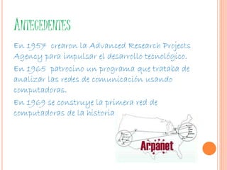 ANTECEDENTES 
En 1957 crearon la Advanced Research Projects 
Agency para impulsar el desarrollo tecnológico. 
En 1965 patrocino un programa que trataba de 
analizar las redes de comunicación usando 
computadoras. 
En 1969 se construye la primera red de 
computadoras de la historia. 
 
