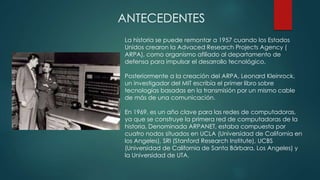 ANTECEDENTES
La historia se puede remontar a 1957 cuando los Estados
Unidos crearon la Advaced Research Projects Agency (
ARPA), como organismo afiliado al departamento de
defensa para impulsar el desarrollo tecnológico.
Posteriormente a la creación del ARPA, Leonard Kleinrock,
un investigador del MIT escribía el primer libro sobre
tecnologías basadas en la transmisión por un mismo cable
de más de una comunicación.
En 1969, es un año clave para las redes de computadoras,
ya que se construye la primera red de computadoras de la
historia. Denominada ARPANET, estaba compuesta por
cuatro nodos situados en UCLA (Universidad de California en
los Angeles), SRI (Stanford Research Institute), UCBS
(Universidad de California de Santa Bárbara, Los Angeles) y
la Universidad de UTA.
 