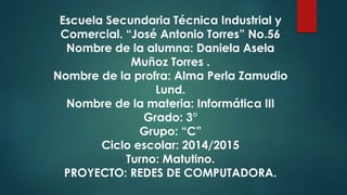 Escuela Secundaria Técnica Industrial y
Comercial. “José Antonio Torres” No.56
Nombre de la alumna: Daniela Asela
Muñoz Torres .
Nombre de la profra: Alma Perla Zamudio
Lund.
Nombre de la materia: Informática III
Grado: 3°
Grupo: “C”
Ciclo escolar: 2014/2015
Turno: Matutino.
PROYECTO: REDES DE COMPUTADORA.
 