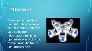 INTRANET
• Es una red informática
que utiliza la tecnología
del Protocolo de Internet
para compartir
información, sistemas
operativos o servicios de
computación dentro de
una organización.
 