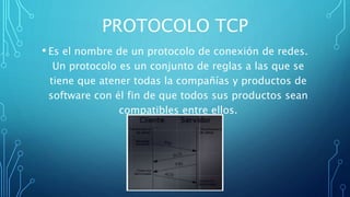 PROTOCOLO TCP
• Es el nombre de un protocolo de conexión de redes.
Un protocolo es un conjunto de reglas a las que se
tiene que atener todas la compañías y productos de
software con él fin de que todos sus productos sean
compatibles entre ellos.
 