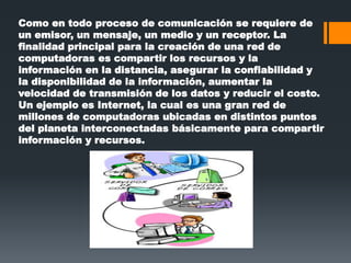 Como en todo proceso de comunicación se requiere de
un emisor, un mensaje, un medio y un receptor. La
finalidad principal para la creación de una red de
computadoras es compartir los recursos y la
información en la distancia, asegurar la confiabilidad y
la disponibilidad de la información, aumentar la
velocidad de transmisión de los datos y reducir el costo.
Un ejemplo es Internet, la cual es una gran red de
millones de computadoras ubicadas en distintos puntos
del planeta interconectadas básicamente para compartir
información y recursos.
 