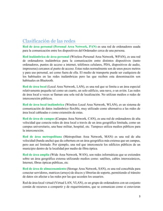 3
Clasificación de las redes
Red de área personal (Personal Area Network, PAN) es una red de ordenadores usada
para la comunicación entre los dispositivos del Ordenador cerca de una persona.
Red inalámbrica de área personal (Wireless Personal Area Network, WPAN), es una red
de ordenadores inalámbrica para la comunicación entre distintos dispositivos (tanto
ordenadores, puntos de acceso a internet, teléfonos celulares, PDA, dispositivos de audio,
impresoras) cercanos al punto de acceso. Estas redes normalmente son de unos pocos metros
y para uso personal, así como fuera de ella. El medio de transporte puede ser cualquiera de
los habituales en las redes inalámbricas pero las que reciben esta denominación son
habituales en Bluetooth.
Red de área local (Local Area Network, LAN), es una red que se limita a un área especial
relativamente pequeña tal como un cuarto, un solo edificio, una nave, o un avión. Las redes
de área local a veces se llaman una sola red de localización. No utilizan medios o redes de
interconexión públicos.
Red de área local inalámbrica (Wireless Local Area Network, WLAN), es un sistema de
comunicación de datos inalámbrico flexible, muy utilizado como alternativa a las redes de
área local cableadas o como extensión de estas.
Red de área de campus (Campus Area Network, CAN), es una red de ordenadores de alta
velocidad que conecta redes de área local a través de un área geográfica limitada, como un
campus universitario, una base militar, hospital, etc. Tampoco utiliza medios públicos para
la interconexión.
Red de área metropolitana (Metropolitan Area Network, MAN) es una red de alta
velocidad (banda ancha) que da cobertura en un área geográfica más extensa que un campus,
pero aun así limitado. Por ejemplo, una red que interconecte los edificios públicos de un
municipio dentro de la localidad por medio de fibra óptica.
Red de área amplia (Wide Area Network, WAN), son redes informáticas que se extienden
sobre un área geográfica extensa utilizando medios como: satélites, cables interoceánicos,
Internet, fibras ópticas públicas, etc.
Red de área de almacenamiento (Storage Area Network, SAN), es una red concebida para
conectar servidores, matrices (arrays) de discos y librerías de soporte, permitiendo el tránsito
de datos sin afectar a las redes por las que acceden los usuarios.
Red de área local virtual (Virtual LAN, VLAN), es un grupo de ordenadores con un conjunto
común de recursos a compartir y de requerimientos, que se comunican como si estuvieran
 