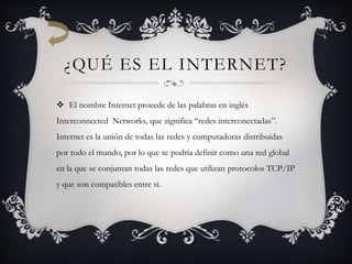 ¿QUÉ ES EL INTERNET?
 El nombre Internet procede de las palabras en inglés
Interconnected Networks, que significa “redes interconectadas”.
Internet es la unión de todas las redes y computadoras distribuidas
por todo el mundo, por lo que se podría definir como una red global
en la que se conjuntan todas las redes que utilizan protocolos TCP/IP
y que son compatibles entre sí.
 
