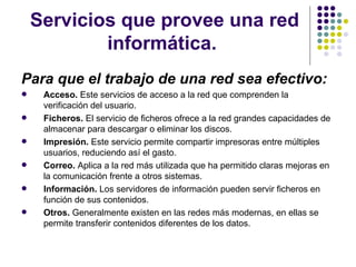 Servicios que provee una red informática.  Para que el trabajo de una red sea efectivo: Acceso.  Este servicios de acceso a la red que comprenden la verificación del usuario. Ficheros.  El servicio de ficheros ofrece a la red grandes capacidades de almacenar para descargar o eliminar los discos. Impresión.  Este servicio permite compartir impresoras entre múltiples usuarios, reduciendo así el gasto.   Correo.  Aplica a la red más utilizada que ha permitido claras mejoras en la comunicación frente a otros sistemas.  Información.  Los servidores de información pueden servir ficheros en función de sus contenidos. Otros.  Generalmente existen en las redes más modernas, en ellas se permite transferir contenidos diferentes de los datos. 