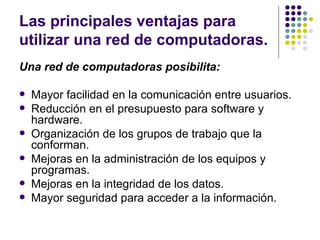 Las principales ventajas para utilizar una red de computadoras.  Una red de computadoras posibilita: Mayor facilidad en la comunicación entre usuarios. Reducción en el presupuesto para software y hardware. Organización de los grupos de trabajo que la conforman. Mejoras en la administración de los equipos y programas. Mejoras en la integridad de los datos. Mayor seguridad para acceder a la información. 