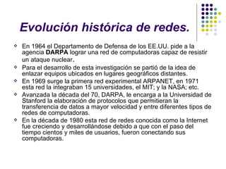 Evolución histórica de redes. En 1964 el Departamento de Defensa de los EE.UU. pide a la agencia  DARPA  lograr una red de computadoras capaz de resistir un ataque nuclear . Para el desarrollo de esta investigación se partió de la idea de enlazar equipos ubicados en lugares geográficos distantes . En 1969 surge la primera red experimental ARPANET, en 1971 esta red la integraban 15 universidades, el MIT; y la NASA; etc.   Avanzada la década del 70, DARPA, le encarga a la Universidad de Stanford la elaboración de protocolos que permitieran la transferencia de datos a mayor velocidad y entre diferentes tipos de redes de computadoras.  En la década de 1980 esta red de redes conocida como la Internet fue creciendo y desarrollándose debido a que con el paso del tiempo cientos y miles de usuarios, fueron conectando sus computadoras. 